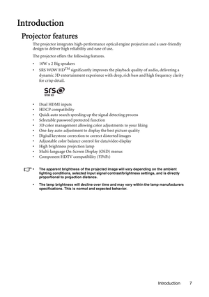 Page 7Introduction 7
Introduction
Projector features
The projector integrates high-performance optical engine projection and a user-friendly 
design to deliver high reliability and ease of use.
The projector offers the following features.
• 10W x 2 Big speakers
•SRS WOW HD
TM significantly improves the playback quality of audio, delivering a 
dynamic 3D entertainment experience with deep, rich bass and high frequency clarity 
for crisp detail.
•Dual HDMI inputs
• HDCP compatibility
• Quick auto search speeding...