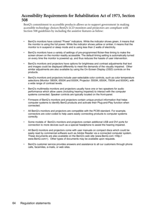 Page 64Regulation statements 64
Accessibility Requirements for Rehabilitation Act of 1973, Section
508
BenQ’s commitment to accessible products allows us to support government in making 
accessible technology choices BenQ’s LCD monitors and projectors are compliant with 
Section 508 guidelines by including the assistive features as below:
• BenQ’s monitors have colored “Power” indicators. While the indicator shows green, it means that 
the monitor is using the full power. While the indicator shows yellow or...