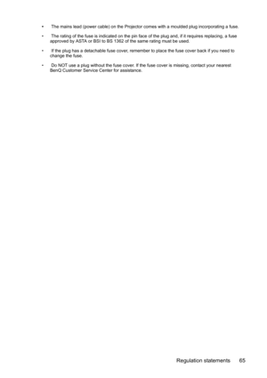 Page 65Regulation statements 65
• The mains lead (power cable) on the Projector comes with a moulded plug incorporating a fuse.
•  The rating of the fuse is indicated on the pin face of the plug and, if it requires replacing, a fuse 
approved by ASTA or BSI to BS 1362 of the same rating must be used.
•  If the plug has a detachable fuse cover, remember to place the fuse cover back if you need to 
change the fuse.
•  Do NOT use a plug without the fuse cover. If the fuse cover is missing, contact your nearest...