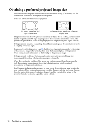 Page 16Positioning your projector 16
Obtaining a preferred projected image size
The distance from the projector lens to the screen, the zoom setting (if available), and the 
video format each factors in the projected image size.
16:9 is the native aspect ratio of this projector.
The projector should always be placed horizontally level (like flat on a table), and positioned 
directly perpendicular (90° right-angle square) to the horizontal center of the screen. This 
prevents image distortion caused by angled...