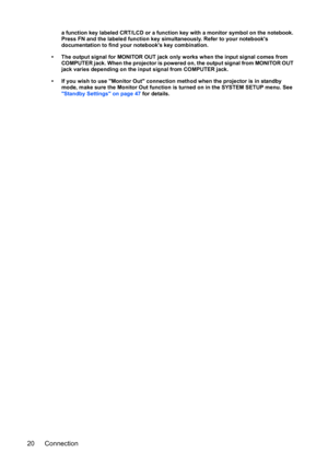 Page 20Connection 20
a function key labeled CRT/LCD or a function key with a monitor symbol on the notebook. 
Press FN and the labeled function key simultaneously. Refer to your notebooks 
documentation to find your notebooks key combination.
• The output signal for MONITOR OUT jack only works when the input signal comes from 
COMPUTER jack. When the projector is powered on, the output signal from MONITOR OUT 
jack varies depending on the input signal from COMPUTER jack.
• If you wish to use Monitor Out...