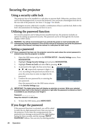 Page 26Operation 26
Securing the projector
Using a security cable lock
The projector has to be installed in a safe place to prevent theft. Otherwise, purchase a lock, 
such as the Kensington lock, to secure the projector. You can locate a Kensington lock slot on 
the rear side of the projector. See item 11 on page 9 for details.
A Kensington security cable lock is usually a combination of key(s) and the lock. Refer to the 
locks documentation for finding out how to use it.
Utilizing the password function
For...