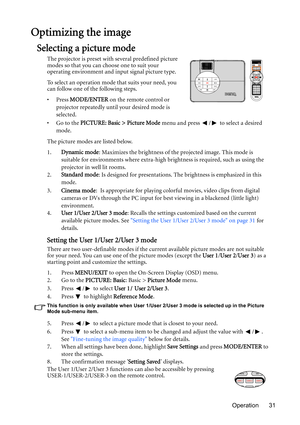 Page 31Operation 31
Optimizing the image
Selecting a picture mode
The projector is preset with several predefined picture 
modes so that you can choose one to suit your 
operating environment and input signal picture type.
To select an operation mode that suits your need, you 
can follow one of the following steps.
•Press MODE/ENTER on the remote control or 
projector repeatedly until your desired mode is 
selected.
•Go to the PICTURE: Basic > Picture Mode menu and press  /  to select a desired 
mode.
The...