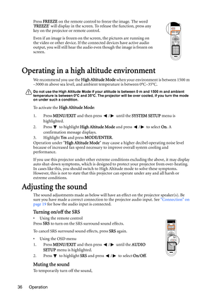 Page 36Operation 36Press FREEZE on the remote control to freeze the image. The word 
FREEZE will display in the screen. To release the function, press any 
key on the projector or remote control.
Even if an image is frozen on the screen, the pictures are running on 
the video or other device. If the connected devices have active audio 
output, you will still hear the audio even though the image is frozen on 
screen.
Operating in a high altitude environment
We recommend you use the High Altitude Mode when your...