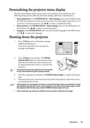 Page 39Operation 39
Personalizing the projector menu display
The On-Screen Display (OSD) menus can be set according to your preferences. The 
following settings do not affect the projection settings, operation, or performance. 
•Menu display time in the SYSTEM SETUP > Menu Settings menu sets the length of time 
the OSD will remain active after your last key press. The time length ranges from 5 to 30 
seconds in 5-second increments. Use  /  to select a suitable time frame.
•Menu position in the SYSTEM SETUP >...