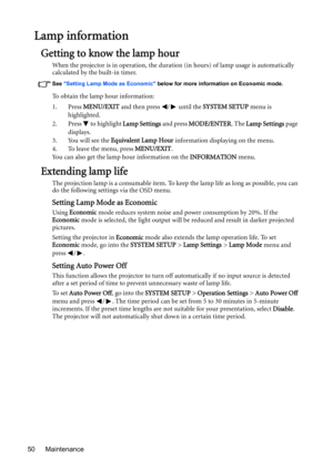 Page 50Maintenance 50
Lamp information
Getting to know the lamp hour
When the projector is in operation, the duration (in hours) of lamp usage is automatically 
calculated by the built-in timer.
See Setting Lamp Mode as Economic below for more information on Economic mode.
To obtain the lamp hour information:
1. Press MENU/EXIT and then press  /  until the SYSTEM SETUP menu is 
highlighted.
2. Press   to highlight Lamp Settings and press MODE/ENTER. The Lamp Settings page 
displays.
3. You will see the...