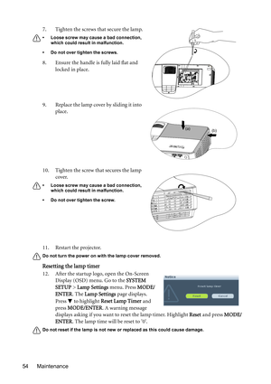 Page 54Maintenance 5411. Restart the projector.
Do not turn the power on with the lamp cover removed.
Resetting the lamp timer
12. After the startup logo, open the On-Screen 
Display (OSD) menu. Go to the SYSTEM 
SETUP > Lamp Settings menu. Press MODE/
ENTER. The Lamp Settings page displays. 
Press   to highlight Reset Lamp Timer and 
press MODE/ENTER. A warning message 
displays asking if you want to reset the lamp timer. Highlight Reset and press MODE/
ENTER. The lamp time will be reset to 0.
Do not reset if...