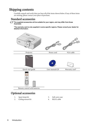 Page 8Introduction 8
Shipping contents
Carefully unpack and verify that you have all of the items shown below. If any of these items 
are missing, please contact your place of purchase.
Standard accessories
The supplied accessories will be suitable for your region, and may differ from those 
illustrated.
*The warranty card is only supplied in some specific regions. Please consult your dealer for 
detailed information.
Optional accessories
Projector Power cord VGA cable
Quick start guide User manual CD Warranty...