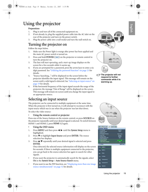 Page 19  19
  Using the projector
EnglishUsing the projector
Preparations
1. Plug in and turn all of the connected equipment on.
2. If not already in, plug the supplied power cable into the AC inlet on the 
rear of the projector and turn on the power switch. 
3. Plug the power cable into a wall socket and turn the wall switch on.
Tu r n i n g  t h e  p r o j e c t o r  o n
Follow the steps below.
1. Make sure the Power light is orange after power has been applied and 
the main AC power switch is turned on.
2....