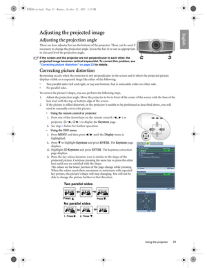 Page 23  23
  Using the projector
EnglishAdjusting the projected image
Adjusting the projection angle 
There are four adjuster feet on the bottom of the projector. These can be used if 
necessary to change the projection angle. Screw the feet in or out as appropriate 
to aim and level the projection angle. 
If the screen and the projector are not perpendicular to each other, the 
projected image becomes vertical trapezoidal. To correct this problem, see 
Correcting picture distortion on page 23 for details....