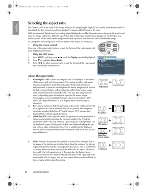 Page 3030 Using the projector  
EnglishSelecting the aspect ratio
The aspect ratio is the ratio of the image width to the image height. Digital TV is usually in 16:9 ratio, which is 
the default for this projector, and most analog TV signals and DVDs are in 4:3 ratio.
With the advent of digital signal processing, digital display devices like this projector can dynamically stretch and 
scale the image output to a different aspect than that of the image input source. Images can be stretched in a 
linear manner so...