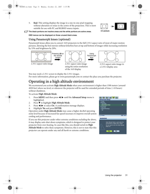 Page 31  31
  Using the projector
English5.Real: This setting displays the image in a one-to-one pixel mapping 
without alteration or resize in the centre of the projection. This is most 
suitable for use with PC and RGBHD source inputs.
The black portions are inactive areas and the white portions are active areas.
OSD menus can be displayed on those unused black areas.
Using Panamorph lenses (optional)
Panamorph lenses allow you to convert 16:9 projectors to the full 2.35:1 aspect ratio of most of major motion...