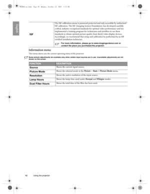 Page 4040 Using the projector  
English
Information menu
This menu shows you the current operating status of the projector.
Some picture adjustments are available only when certain input sources are in use. Unavailable adjustments are not 
shown on the screen.
ISF
The ISF calibration menu is password protected and only accessible by authorized 
ISF calibrators. The ISF (Imaging Science Foundation) has developed carefully 
crafted, industry-recognized standards for optimal video performance and has 
implemented...