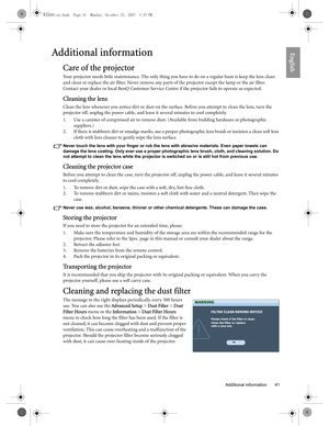 Page 41  41
  Additional information
EnglishAdditional information
Care of the projector
Your projector needs little maintenance. The only thing you have to do on a regular basis is keep the lens clean 
and clean or replace the air filter. Never remove any parts of the projector except the lamp or the air filter. 
Contact your dealer or local BenQ Customer Service Centre if the projector fails to operate as expected.
Cleaning the lens
Clean the lens whenever you notice dirt or dust on the surface. Before you...