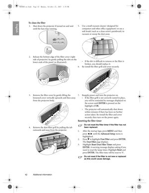 Page 4242 Additional information  
EnglishTo clean the filter
1.Shut down the projector if turned on and wait 
until the fans stop running. 
2. Release the bottom edge of the filter cover (right 
side of projector) by gently pulling the tabs on the 
lower ends of the panel (as illustrated). 5. Use a small vacuum cleaner (designed for 
computers and other office equipment) or use a 
soft brush (such as a clean artist’s paintbrush) to 
vacuum or sweep the dust away. 
•If the dirt is difficult to remove or the...