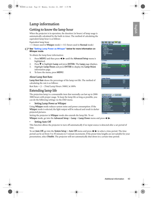 Page 43  43
  Additional information
EnglishLamp information
Getting to know the lamp hour
When the projector is in operation, the duration (in hours) of lamp usage is 
automatically calculated by the built-in timer. The method of calculating the 
equivalent lamp hour is as follows:
Equivalent lamp hour 
= 1 (hours used in Whisper mode) + 3/2 (hours used in Normal mode)
See Setting Lamp Power as Whisper below for more information on 
Whisper mode.
To obtain the lamp hour information:
1. Press MENU and then...