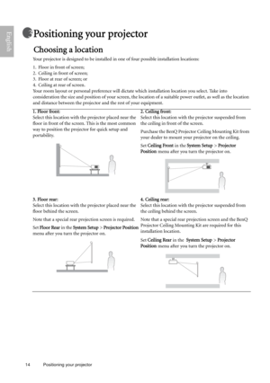 Page 1414 Positioning your projector  
EnglishPositioning your projector
Choosing a location
Your projector is designed to be installed in one of four possible installation locations: 
1. Floor in front of screen; 
2. Ceiling in front of screen; 
3. Floor at rear of screen; or 
4. Ceiling at rear of screen. 
Your room layout or personal preference will dictate which installation location you select. Take into 
consideration the size and position of your screen, the location of a suitable power outlet, as well...