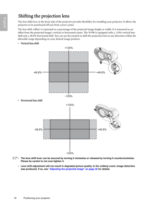 Page 1818 Positioning your projector  
EnglishShifting the projection lens
The lens shift lever at the front side of the projector provides flexibility for installing your projector. It allows the 
projector to be positioned off axis from screen center.
The lens shift (offset) is expressed as a percentage of the projected image height or width. It is measured as an 
offset from the projected images vertical or horizontal center. The W500 is equipped with +
 110% vertical lens 
shift and +
 48.8% horizontal...