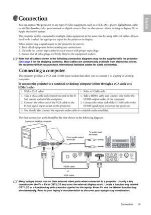 Page 19  19
  Connection
EnglishConnection
You can connect the projector to any type of video equipment, such as a VCR, DVD player, digital tuner, cable 
or satellite decoder, video game console or digital camera. You can also connect it to a desktop or laptop PC or 
Apple Macintosh system.
The projector can be connected to multiple video equipment at the same time by using different cables. All you 
need to do is select the appropriate input for the projector to display. 
When connecting a signal source to the...