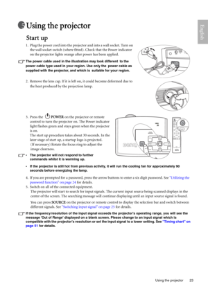 Page 23  23
  Using the projector
EnglishUsing the projector
Start up
1. Plug the power cord into the projector and into a wall socket. Turn on 
the wall socket switch (where fitted). Check that the Power indicator 
on the projector lights orange after power has been applied.
The power cable used in the illustration may look different to the 
power cable type used in your region. Use only the power cable as 
supplied with the projector, and which is suitable for your region.
2. Remove the lens cap. If it is...