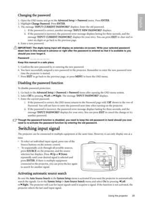 Page 25  25
  Using the projector
EnglishChanging the password
1. Open the OSD menu and go to the Advanced Setup > Password menu. Press ENTER. 
2. Highlight Change Password. Press ENTER. 
3. The message INPUT CURRENT PASSWORD displays. Enter the old password. 
i. If the password is correct, another message INPUT NEW PASSWORD displays.
ii. If the password is incorrect, the password error message displays lasting for three seconds, and the 
message INPUT CURRENT PASSWORD displays for your retry. You can press...