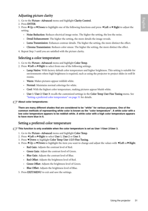Page 31  31
  Using the projector
EnglishAdjusting picture clarity
1. Go to the Picture--Advanced menu and highlight Clarity Control.
2. Press ENTER.
3. Press cUp ordDown to highlight one of the following functions and press eLeft orfRight to adjust the 
setting.
•Noise Reduction: Reduces electrical image noise. The higher the setting, the less the noise. 
•Detail Enhancement: The higher the setting, the more details the image reveals.
•Luma Transmission: Enhances contour details. The higher the setting, the...