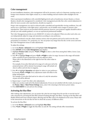 Page 3232 Using the projector  
EnglishColor management
In most installation situations, color management will not be necessary, such as in classroom, meeting room, or 
lounge room situations where lights remain on, or where building external windows allow daylight into the 
room. 
Only in permanent installations with controlled lighting levels such as boardrooms, lecture theaters, or home 
theaters, should color management be considered. Color management provides fine color control adjustment to 
allow for...