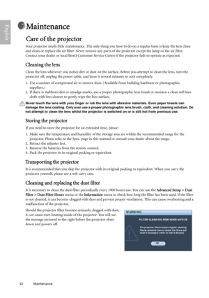 Page 4242 Maintenance  
English
Maintenance
Care of the projector
Your projector needs little maintenance. The only thing you have to do on a regular basis is keep the lens clean 
and clean or replace the air filter. Never remove any parts of the projector except the lamp or the air filter. 
Contact your dealer or local BenQ Customer Service Centre if the projector fails to operate as expected.
Cleaning the lens
Clean the lens whenever you notice dirt or dust on the surface. Before you attempt to clean the...