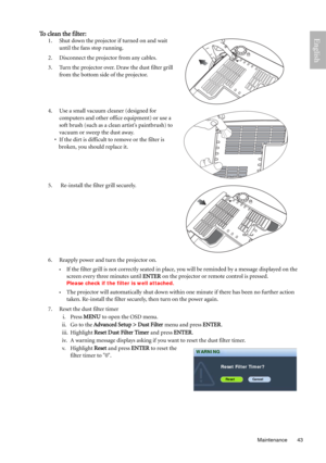 Page 43  43
  Maintenance
EnglishTo clean the filter:
1. Shut down the projector if turned on and wait 
until the fans stop running. 
2. Disconnect the projector from any cables.
3. Turn the projector over. Draw the dust filter grill 
from the bottom side of the projector.
 
4. Use a small vacuum cleaner (designed for 
computers and other office equipment) or use a 
soft brush (such as a clean artist’s paintbrush) to 
vacuum or sweep the dust away. 
• If the dirt is difficult to remove or the filter is 
broken,...