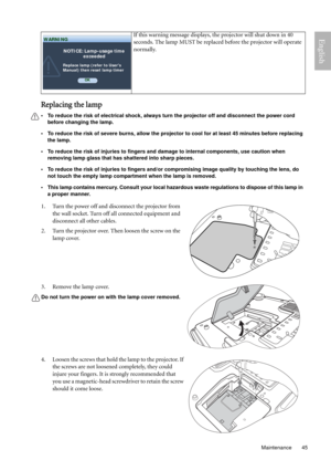 Page 45  45
  Maintenance
English
Replacing the lamp
• To reduce the risk of electrical shock, always turn the projector off and disconnect the power cord 
before changing the lamp.   
• To reduce the risk of severe burns, allow the projector to cool for at least 45 minutes before replacing 
the lamp.
• To reduce the risk of injuries to fingers and damage to internal components, use caution when 
removing lamp glass that has shattered into sharp pieces.
• To reduce the risk of injuries to fingers and/or...