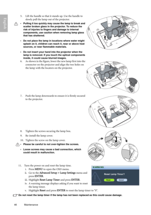 Page 4646 Maintenance  
English
11.  Turn the power on and reset the lamp time.
i. Press MENU to open the OSD menu.
ii. Go to the Advanced Setup > Lamp Settings menu and 
press ENTER.
iii. Highlight Reset Lamp Timer and press ENTER. 
iv. A warning message displays asking if you want to reset 
the lamp timer.
v. Highlight Reset and press ENTER to reset the lamp timer to 0.
Do not reset the lamp timer if the lamp has not been replaced as this could cause damage.
5. Lift the handle so that it stands up. Use the...