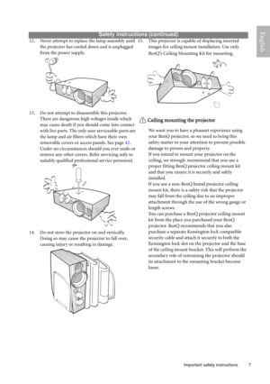 Page 7  7
  Important safety instructions
English 
Safety instructions (continued)
12. Never attempt to replace the lamp assembly until 
the projector has cooled down and is unplugged 
from the power supply. 
13. Do not attempt to disassemble this projector. 
There are dangerous high voltages inside which 
may cause death if you should come into contact 
with live parts. The only user serviceable parts are 
the lamp and air filters which have their own 
removable covers or access panels. See page 42.
Under no...