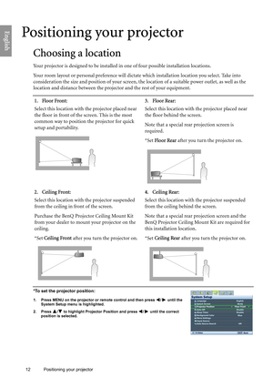 Page 12
12 Positioning your projector  
English
Positioning your projector
Choosing a location
Your projector is designed to be installed in
 one of four possible installation locations.
Your room layout or personal preference will dict ate which installation location you select. Take into 
consideration the size and position of your screen, th e location of a suitable power outlet, as well as the 
location and distance between the projector and the rest of your equipment.
*To set the projector position:
1....