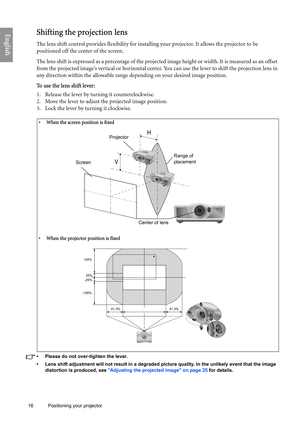 Page 16
16 Positioning your projector  
EnglishShifting the projection lens
The lens shift control provides flexibility for installi
ng your projector. It allows the projector to be 
positioned off the center of the screen.
The lens shift is expressed as a percentage of the projected image height or width. It is measured as an offset 
from the projected image’s vertical or horizontal center . You can use the lever to shift the projection lens in 
any direction within the allowable range depending on your...