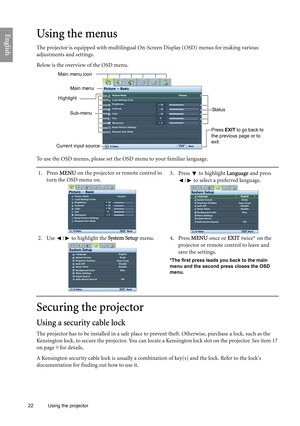 Page 22
22 Using the projector  
EnglishUsing the menus
The projector is equipped with multilingual On
-Screen Display (OSD) menus for making various 
adjustments and settings.
Below is the overview of the OSD menu.
To use the OSD menus, please set the OSD menu to your familiar language.
Securing the projector
Using a security cable lock
The projector has to be installed in a safe place to pr event theft. Otherwise, purchase a lock, such as the 
Kensington lock, to secure the projector. You can locate  a...