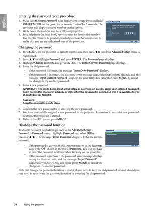 Page 24
24 Using the projector  
EnglishEntering the password recall procedure
1. Make sure the 
Input Password page displays on screen. Press and hold 
PRESET MODE  on the projector or remote control for 3 seconds. The 
projector will display a coded number on the screen.
2. Write down the number and turn off your projector.
3. Seek help from the local BenQ service center to decode the number.  You may be required to provide proof of purchase documentation to 
verify that you are an authorized user of the...