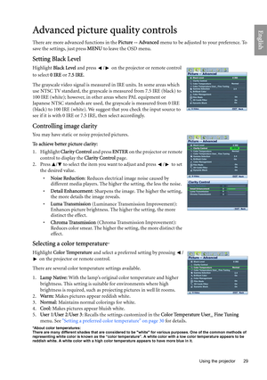 Page 29
  29
  Using the projector
EnglishAdvanced picture quality controls
There are more advanced functions in the  Picture -- Advanced menu to be adjusted to your preference. To 
save the settings, just press  MENU to leave the OSD menu.
Setting Black Level
Highlight  Black Level  and press  /  on the projector or remote control 
to select  0 IRE or 7.5 IRE .
The grayscale video signal is measured  in IRE units. In some areas which 
use NTSC TV standard, the grayscale is measured from 7.5 IRE (black) to 
100...