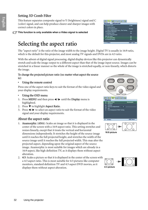 Page 32
32 Using the projector  
EnglishSetting 3D Comb Filter
This feature separates composite sign
al to Y (brightness) signal and C 
(color) signal, and can help produce clearer and sharper images with 
correct colors in place.
This function is only available when a Video signal is selected
Selecting the aspect ratio
The aspect ratio is the ratio of the image width to th e image height. Digital TV is usually in 16:9 ratio, 
which is the default for this projector, and most  analog TV signals and DVDs are in...