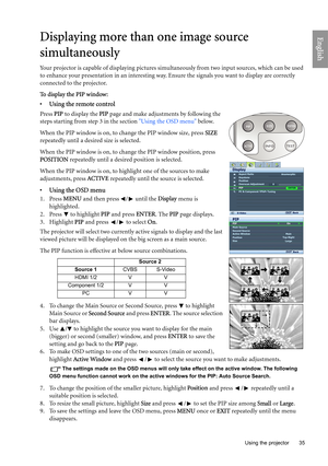 Page 35
  35
  Using the projector
EnglishDisplaying more than one image source 
simultaneously
Your projector is capable of displaying pictures simu ltaneously from two input sources, which can be used 
to enhance your presentation in an interesting way. Ensure the signals you want to display are correctly 
connected to the projector.
To  d i s p l a y  t h e  P I P  w i n d o w :
•  Using the remote control
Press  PIP to display the  PIP page and make adjustments by following the 
steps starting from step 3...