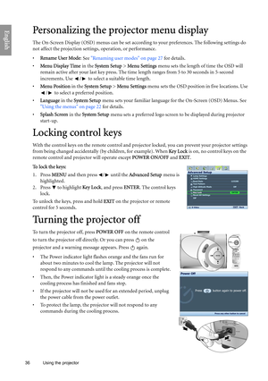 Page 36
36 Using the projector  
EnglishPersonalizing the projector menu display
The On-Screen Display (OSD) menus can be set accordin
g to your preferences. The following settings do 
not affect the projection settings, operation, or performance. 
•  Rename User Mode : See Renaming user modes on page 27  for details.
•  Menu Display Time  in the System Setup  > Menu Settings  menu sets the length of time the OSD will 
remain active after your last key press. The time  length ranges from 5 to 30 seconds in...