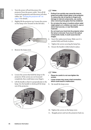 Page 46
46 Additional information  
English1. Turn the power off and disconnect the 
projector from the power outlet. Turn off all 
connected equipment and disconnect all other 
cables. See  Turning the projector off  on 
page 36  for details.
2. Slightly lift the projector up. Loosen the screws  on the lamp cover (located on the left side).
3. Remove the lamp cover. 
4. Loosen the screws that hold the lamp to the  projector. If the screws are not loosened 
completely, they could injure your fingers.
5. Lift...