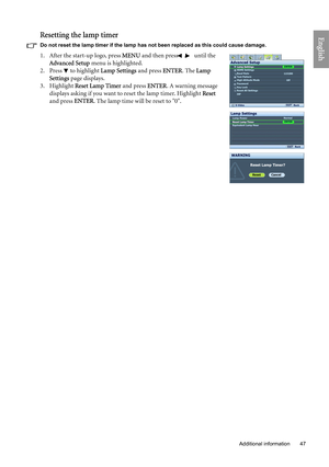 Page 47
  47
  Additional information
EnglishResetting the lamp timer
Do not reset the lamp timer if the lamp has not been replaced as this could cause damage.
1. After the start-up logo, press  MENU and then press  /  until the 
Advanced Setup  menu is highlighted.
2. Press  to highlight  Lamp Settings and press ENTER. The Lamp 
Settings  page displays.
3. Highlight  Reset Lamp Timer  and press ENTER. A warning message 
displays asking if you want to reset the lamp timer. Highlight  Reset 
and press  ENTER....