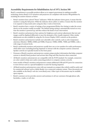 Page 56
56 Regulation statements  
EnglishAccessibility Requirements for Reha
bilitation Act of 1973, Section 508
BenQs commitment to accessible products allows  us to support government in making accessible 
technology choices BenQs LCD monitors and projectors are compliant with Section 508 guidelines by 
including the assistive features as below:
•  BenQs monitors have colored Power indicators.  While the indicator shows green, it means that the 
monitor is using the full power. While the indicator  shows...