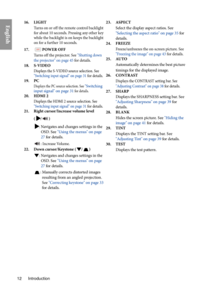 Page 12Introduction
12
English16. LIGHT
Turns on or off the remote control backlight 
for about 10 seconds. Pressing any other key 
while the backlight is on keeps the backlight 
on for a further 10 seconds.
17. POWER OFF
Turns off the projector. See  "Shutting down 
the projector" on page 45  for details.
18. S-VIDEO
Displays the S-VIDEO source selection. See 
"Switching input signal" on page 31  for details.
19. PC
Displays the PC source selection. See "Switching 
input signal" on page...