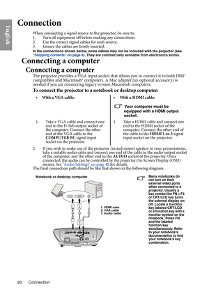 Page 20Connection
20
EnglishConnection
When connecting a signal source to the projector, be sure to:
1. Turn all equipment off before making any connections.
2. Use the correct signal cables for each source.
3. Ensure the cables are firmly inserted. 
In the connections shown below, some cables may not be included with the projector (see 
Shipping contents on page 8). They are commercially available from electronics stores.
Connecting a computer
Connecting a computer
The projector provides a VGA input socket...