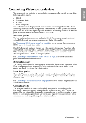 Page 21Connection 21
EnglishConnecting Video source devices
You can connect your projector to various Video source devices that provide any one of the 
following output sockets:
•HDMI
•Component Video
•S-Video
• Video (composite)
You need only connect the projector to a Video source device using just one of the above 
co
nnecting methods, however each provides a different level of video quality. The method 
you choose will most likely depend upon the availability of matching terminals on both the 
projector and...