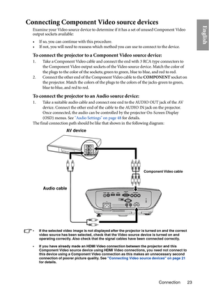 Page 23Connection 23
EnglishConnecting Component Video source devices
Examine your Video source device to determine if it has a set of unused Component Video 
output sockets available: 
• If so, you can continue with this procedure.
• If not, you will need to reassess which method you can use to connect to the device.
To connect the projector to a Component Video source device:
1. Take a Component Video cable and connect the end with 3 RCA type connectors to the Component Video output sockets of the Video...