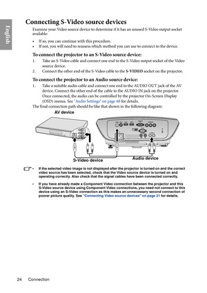 Page 24Connection
24
EnglishConnecting S-Video source devices
Examine your Video source device to determine if it has an unused S-Video output socket 
available: 
• If so, you can continue with this procedure.
• If not, you will need to reassess which method you can use to connect to the device.
To connect the projector to an S-Video source device:
1. Take an S-Video cable and connect one end to the S-Video output socket of the Video 
source device.
2. Connect the other end of the S-Video cable to the  S-...