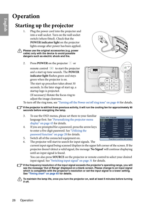 Page 26Operation
26
EnglishOperation
Starting up the projector
1. Plug the power cord into the projector and 
into a wall socket. Turn on the wall socket 
switch (where fitted). Check that the 
POWER indicator light on the projector 
lights orange after power has been applied.
Please use the original accessories (e.g. power 
cable) only with the device to avoid possible 
dangers such as electric shock and fire.
2. Press  POWER on the projector  or 
remote control 
 to start the projector 
and a start up tone...