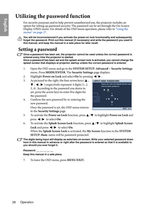 Page 28Operation
28
EnglishUtilizing the password function
For security purposes and to help prevent unauthorized use, the projector includes an 
option for setting up password security. The password can be set through the On-Screen 
Display (OSD) menu. For details of the OSD menu operation, please refer to  "Using the 
menus" on page 27 .
You will be inconvenienced if you activate th e power-on lock functionality and subsequently 
forget the password. Print out this manual (if necessary) and write the...